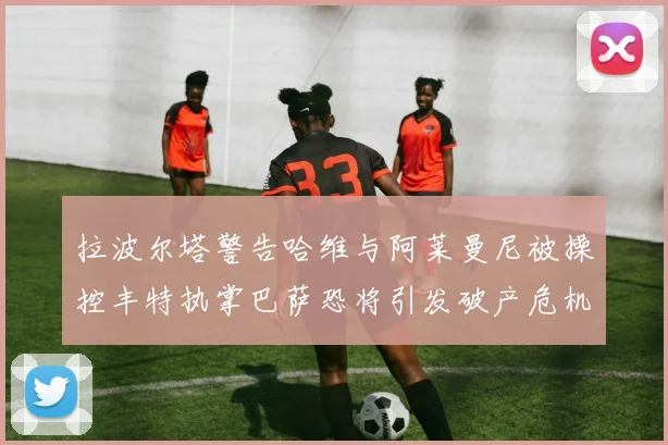 拉波尔塔警告哈维与阿莱曼尼被操控丰特执掌巴萨恐将引发破产危机