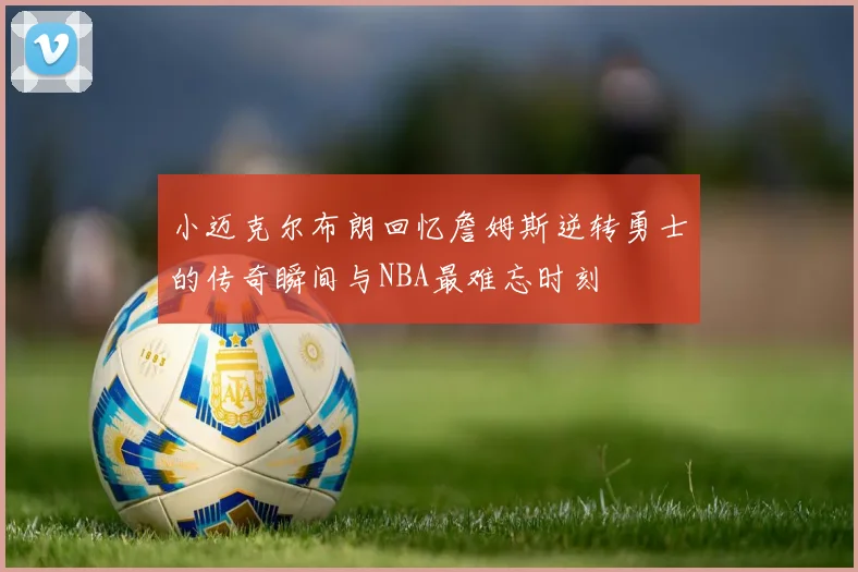 小迈克尔布朗回忆詹姆斯逆转勇士的传奇瞬间与NBA最难忘时刻