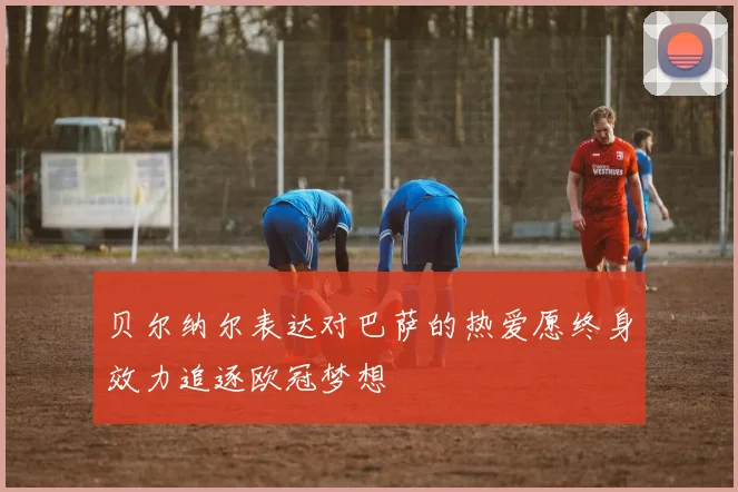 贝尔纳尔表达对巴萨的热爱愿终身效力追逐欧冠梦想