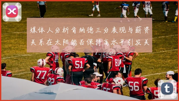 媒体人分析肯纳德三分表现与薪资关系在太阳能否保持高水平引发关注