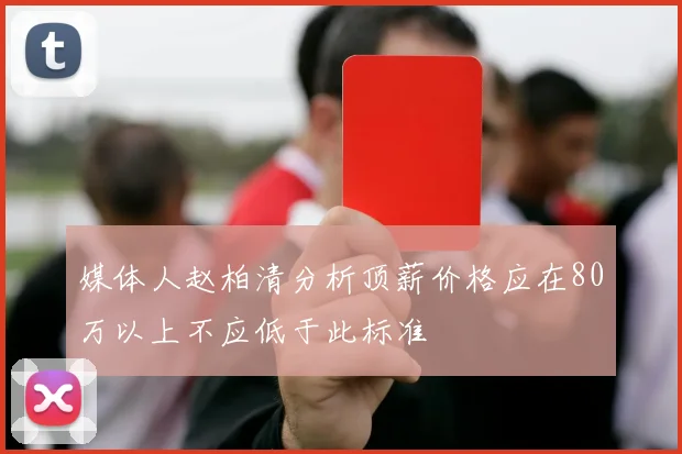 媒体人赵柏清分析顶薪价格应在80万以上不应低于此标准