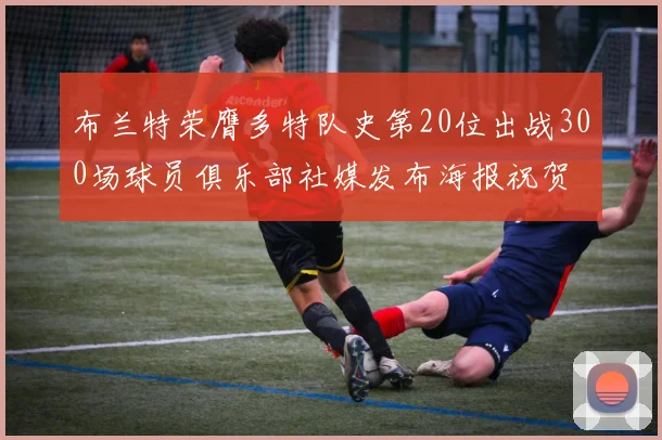 布兰特荣膺多特队史第20位出战300场球员俱乐部社媒发布海报祝贺
