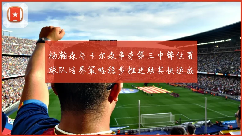 杨瀚森与卡尔森争夺第三中锋位置球队培养策略稳步推进助其快速成长