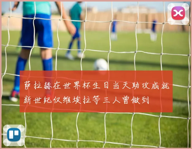 萨拉赫在世界杯生日当天助攻成就新世纪仅维埃拉等三人曾做到