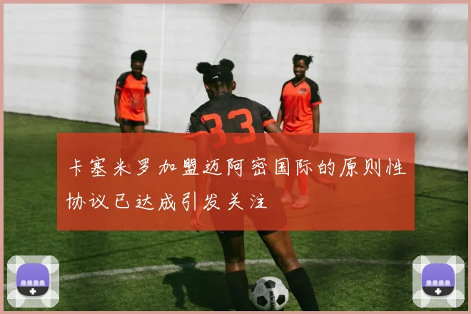 卡塞米罗加盟迈阿密国际的原则性协议已达成引发关注
