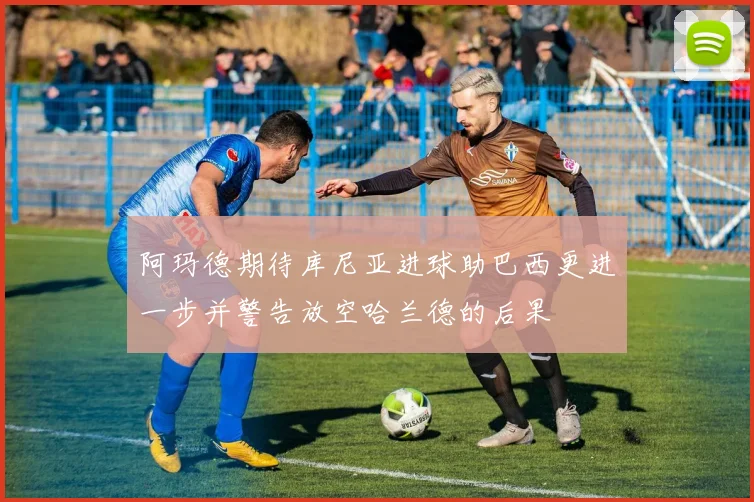 阿玛德期待库尼亚进球助巴西更进一步并警告放空哈兰德的后果
