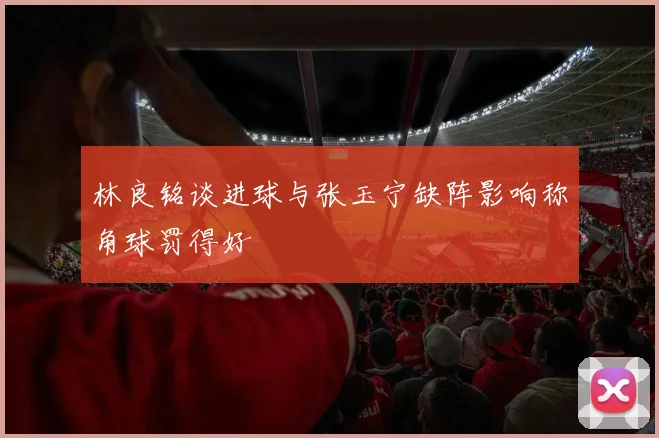 林良铭谈进球与张玉宁缺阵影响称角球罚得好