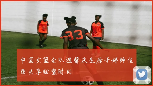 中国女篮全队温馨庆生唐子婷钟佳丽共享甜蜜时刻