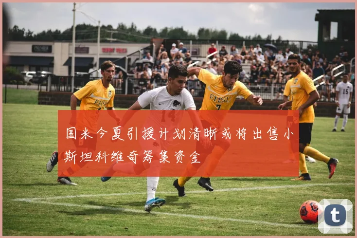 国米今夏引援计划清晰或将出售小斯坦科维奇筹集资金