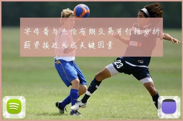 字母哥与杰伦布朗交易可行性分析薪资接近或成关键因素