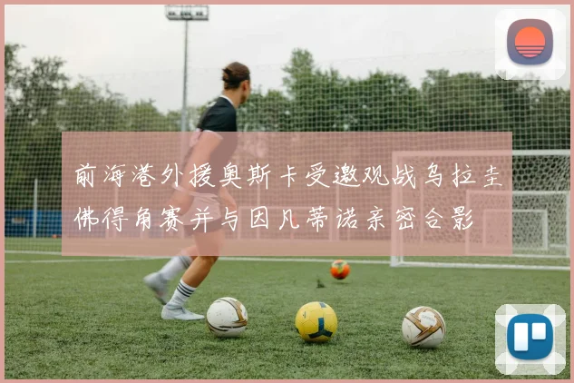 前海港外援奥斯卡受邀观战乌拉圭佛得角赛并与因凡蒂诺亲密合影