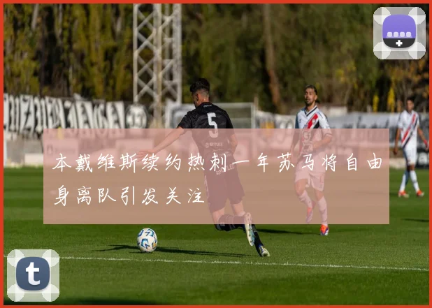 本戴维斯续约热刺一年苏马将自由身离队引发关注