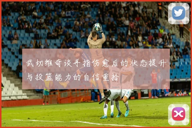 武切维奇谈手指伤愈后的状态提升与投篮能力的自信重拾