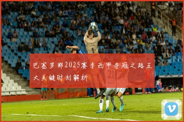巴塞罗那2025赛季西甲夺冠之路五大关键时刻解析