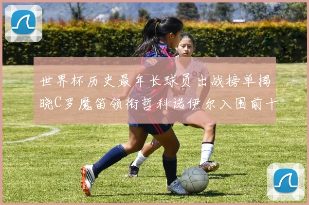 世界杯历史最年长球员出战榜单揭晓C罗魔笛领衔哲科诺伊尔入围前十