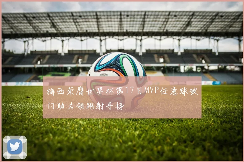 梅西荣膺世界杯第17日MVP任意球破门助力领跑射手榜