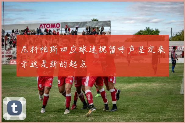 尼科帕斯回应球迷挽留呼声坚定表示这是新的起点