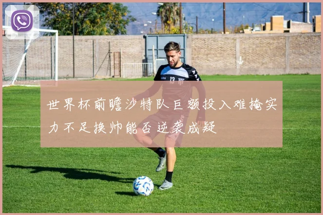 世界杯前瞻沙特队巨额投入难掩实力不足换帅能否逆袭成疑