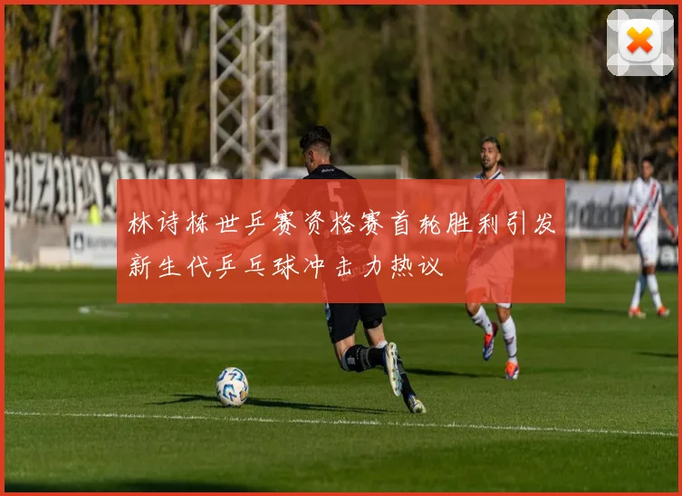 林诗栋世乒赛资格赛首轮胜利引发新生代乒乓球冲击力热议